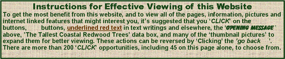 Text Box: Instructions for Effective Viewing of this WebsiteTo get the most benefit from this website, and to view all of the pages, information, pictures and internet linked features that might interest you, it’s suggested that you ‘CLICK’ on the                buttons, 	 buttons, underlined red text in text writings and elsewhere, the ‘opening message ’ above, ’The Tallest Coastal Redwood Trees’ data box, and many of the ‘thumbnail pictures’ to expand them for better viewing. These actions can be reversed by ‘Clicking’ the ’go back     ’. There are more than 200 ‘CLICK’ opportunities, including 45 on this page alone, to choose from. 